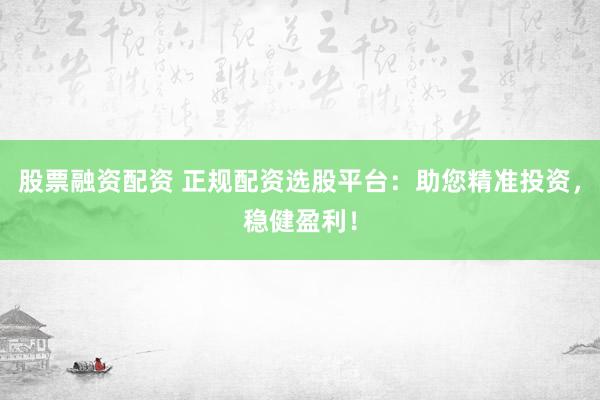 股票融资配资 正规配资选股平台：助您精准投资，稳健盈利！