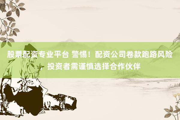 股票配资专业平台 警惕！配资公司卷款跑路风险，投资者需谨慎选择合作伙伴