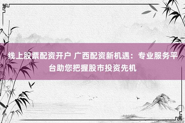 线上股票配资开户 广西配资新机遇：专业服务平台助您把握股市投资先机