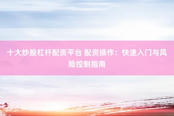 十大炒股杠杆配资平台 配资操作：快速入门与风险控制指南