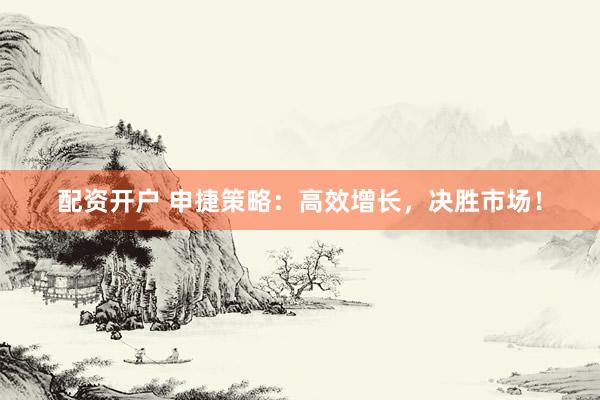 配资开户 申捷策略：高效增长，决胜市场！