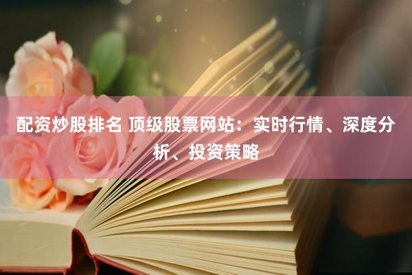 配资炒股排名 顶级股票网站：实时行情、深度分析、投资策略