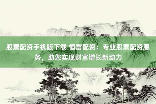 股票配资手机版下载 恒富配资：专业股票配资服务，助您实现财富增长新动力