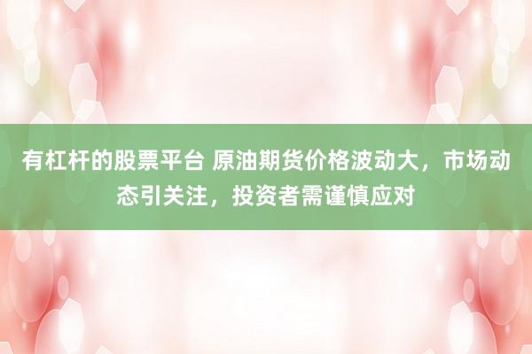 有杠杆的股票平台 原油期货价格波动大，市场动态引关注，投资者需谨慎应对