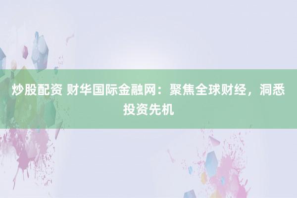 炒股配资 财华国际金融网：聚焦全球财经，洞悉投资先机