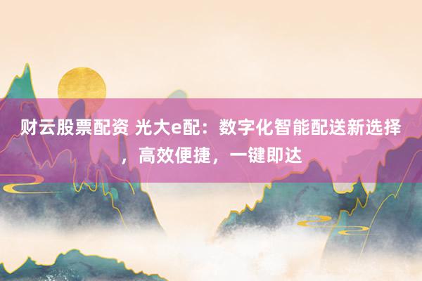 财云股票配资 光大e配：数字化智能配送新选择，高效便捷，一键即达