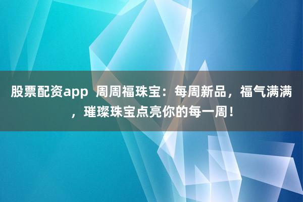 股票配资app  周周福珠宝：每周新品，福气满满，璀璨珠宝点亮你的每一周！