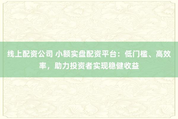线上配资公司 小额实盘配资平台：低门槛、高效率，助力投资者实现稳健收益