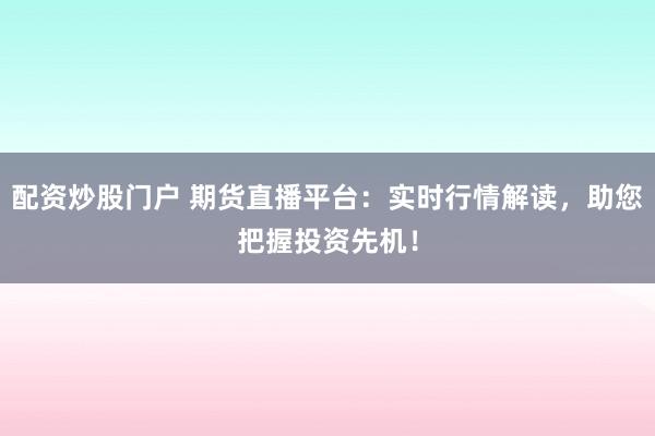 配资炒股门户 期货直播平台：实时行情解读，助您把握投资先机！