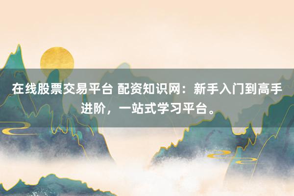 在线股票交易平台 配资知识网：新手入门到高手进阶，一站式学习平台。