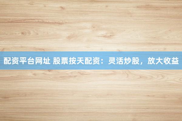 配资平台网址 股票按天配资：灵活炒股，放大收益