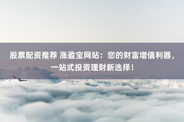 股票配资推荐 涨盈宝网站：您的财富增值利器，一站式投资理财新选择！