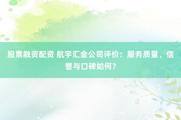 股票融资配资 航宇汇金公司评价：服务质量、信誉与口碑如何？