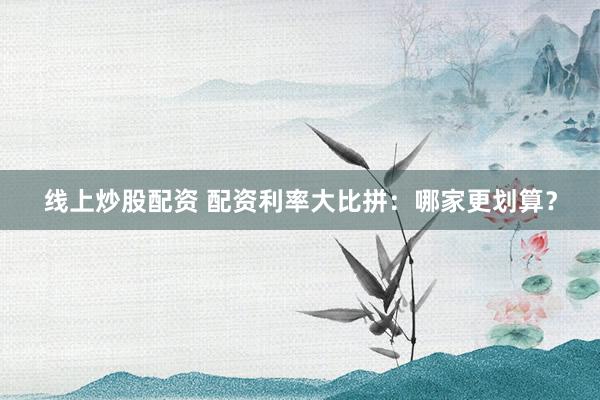 线上炒股配资 配资利率大比拼：哪家更划算？