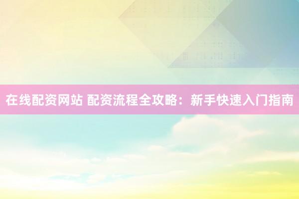 在线配资网站 配资流程全攻略：新手快速入门指南