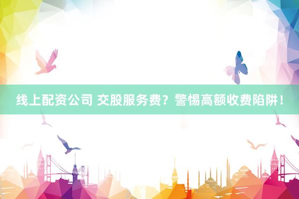 线上配资公司 交股服务费？警惕高额收费陷阱！