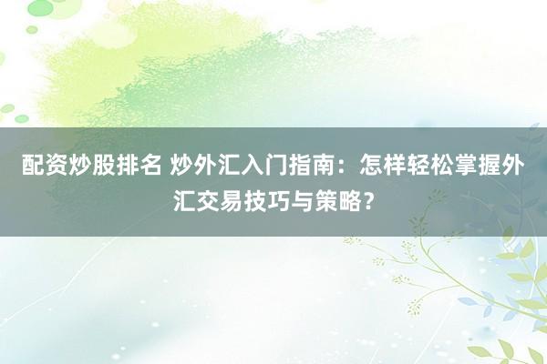 配资炒股排名 炒外汇入门指南：怎样轻松掌握外汇交易技巧与策略？