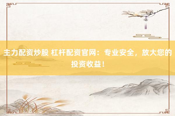 主力配资炒股 杠杆配资官网：专业安全，放大您的投资收益！