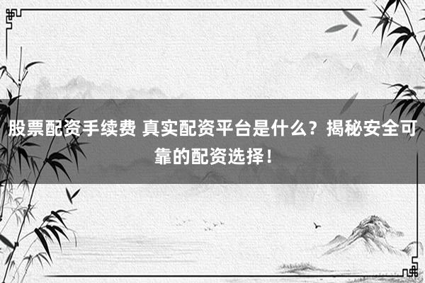股票配资手续费 真实配资平台是什么？揭秘安全可靠的配资选择！