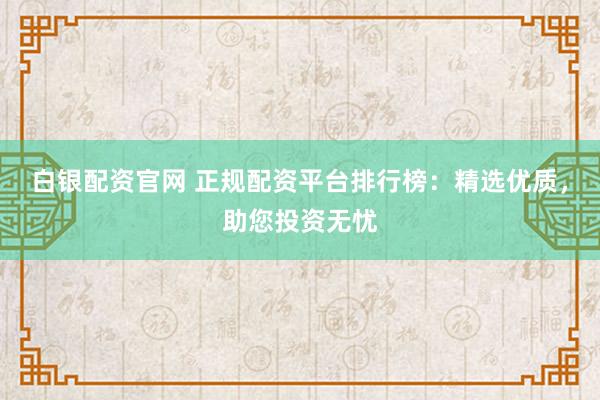 白银配资官网 正规配资平台排行榜：精选优质，助您投资无忧