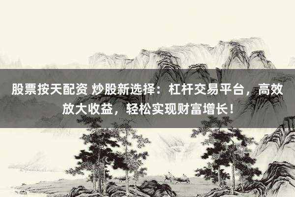 股票按天配资 炒股新选择：杠杆交易平台，高效放大收益，轻松实现财富增长！