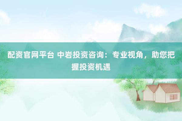 配资官网平台 中岩投资咨询：专业视角，助您把握投资机遇