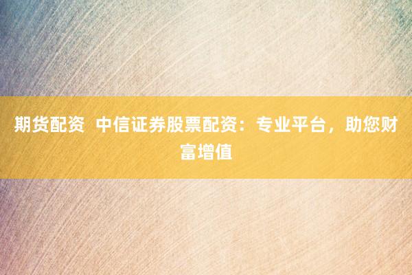 期货配资  中信证券股票配资：专业平台，助您财富增值