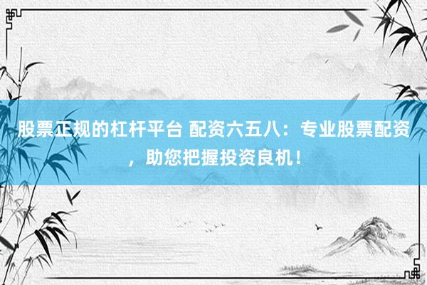 股票正规的杠杆平台 配资六五八：专业股票配资，助您把握投资良机！