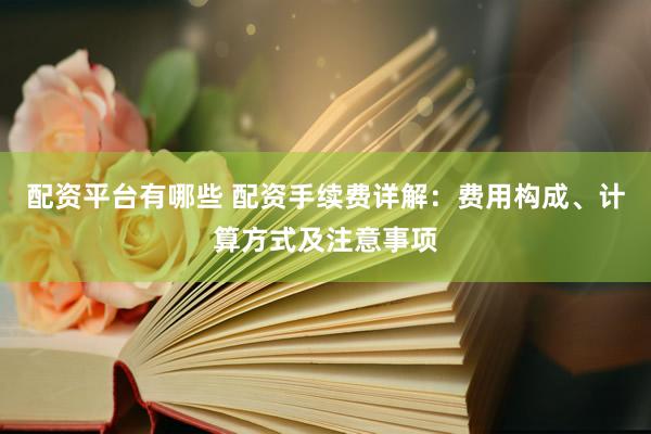 配资平台有哪些 配资手续费详解：费用构成、计算方式及注意事项
