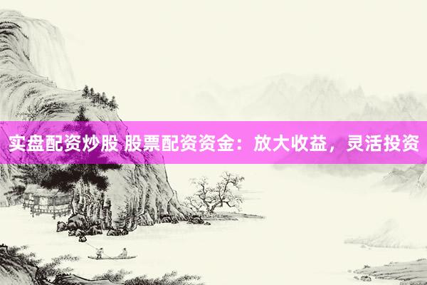 实盘配资炒股 股票配资资金：放大收益，灵活投资