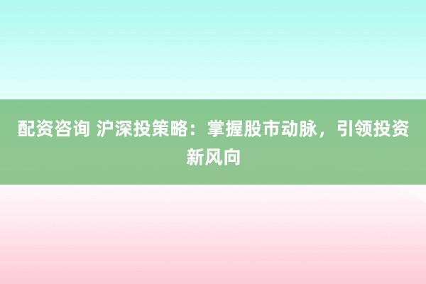 配资咨询 沪深投策略：掌握股市动脉，引领投资新风向