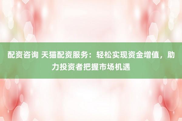配资咨询 天猫配资服务：轻松实现资金增值，助力投资者把握市场机遇