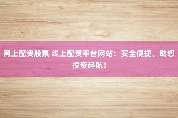 网上配资股票 线上配资平台网站：安全便捷，助您投资起航！