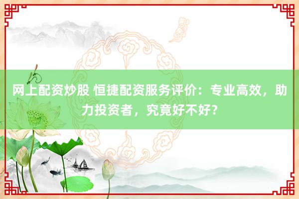 网上配资炒股 恒捷配资服务评价：专业高效，助力投资者，究竟好不好？