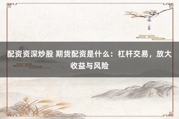 配资资深炒股 期货配资是什么：杠杆交易，放大收益与风险