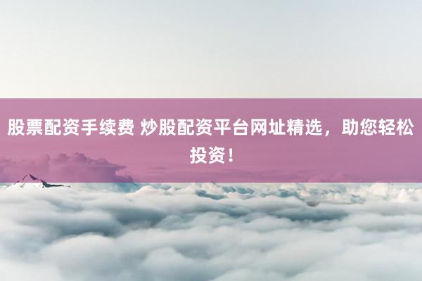 股票配资手续费 炒股配资平台网址精选，助您轻松投资！