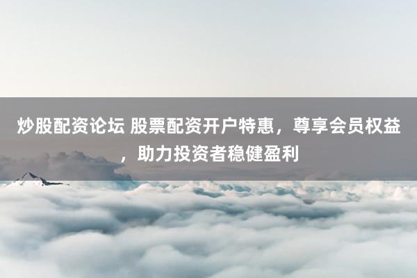 炒股配资论坛 股票配资开户特惠，尊享会员权益，助力投资者稳健盈利
