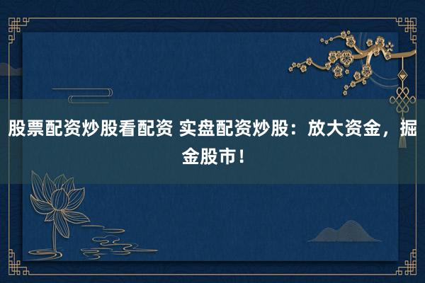 股票配资炒股看配资 实盘配资炒股：放大资金，掘金股市！
