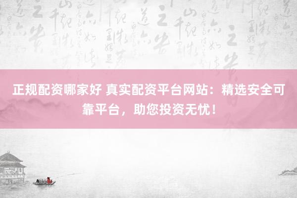 正规配资哪家好 真实配资平台网站：精选安全可靠平台，助您投资无忧！