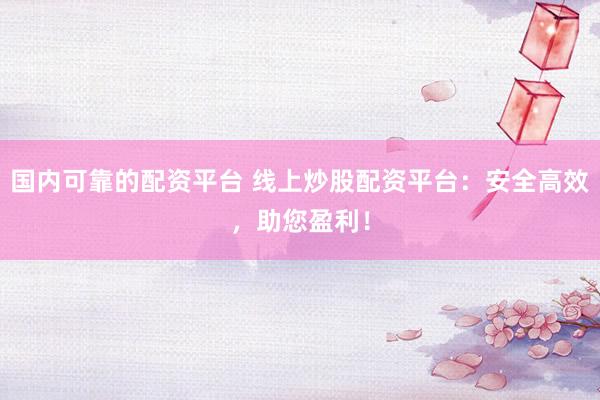 国内可靠的配资平台 线上炒股配资平台：安全高效，助您盈利！