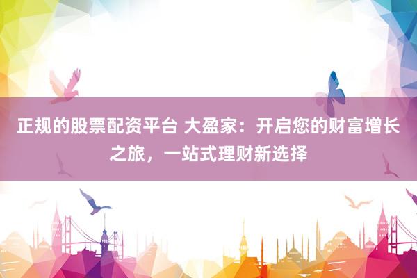 正规的股票配资平台 大盈家：开启您的财富增长之旅，一站式理财新选择