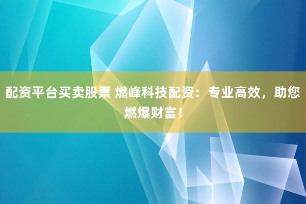 配资平台买卖股票 燃峰科技配资：专业高效，助您燃爆财富！