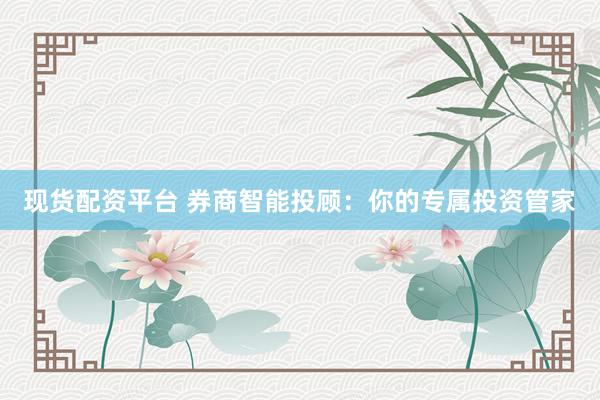 现货配资平台 券商智能投顾：你的专属投资管家