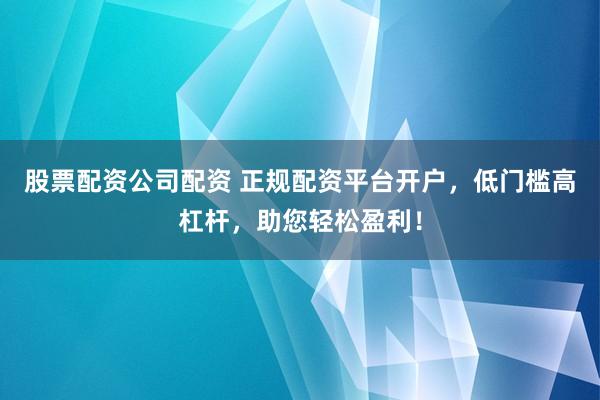 股票配资公司配资 正规配资平台开户，低门槛高杠杆，助您轻松盈利！