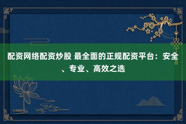配资网络配资炒股 最全面的正规配资平台：安全、专业、高效之选