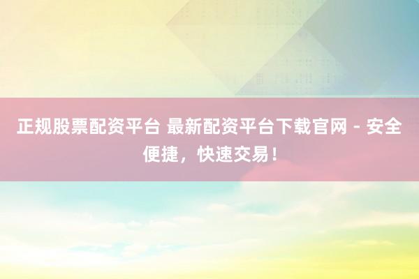 正规股票配资平台 最新配资平台下载官网 - 安全便捷，快速交易！