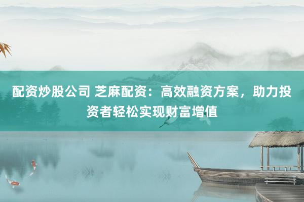 配资炒股公司 芝麻配资：高效融资方案，助力投资者轻松实现财富增值