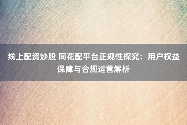 线上配资炒股 同花配平台正规性探究：用户权益保障与合规运营解析