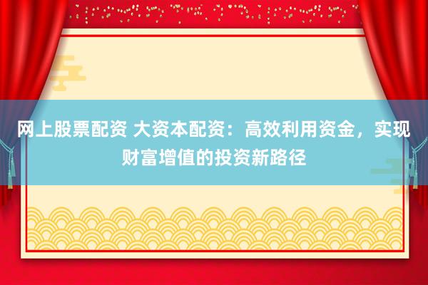 网上股票配资 大资本配资：高效利用资金，实现财富增值的投资新路径