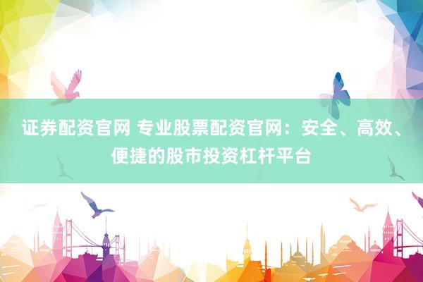 证券配资官网 专业股票配资官网：安全、高效、便捷的股市投资杠杆平台
